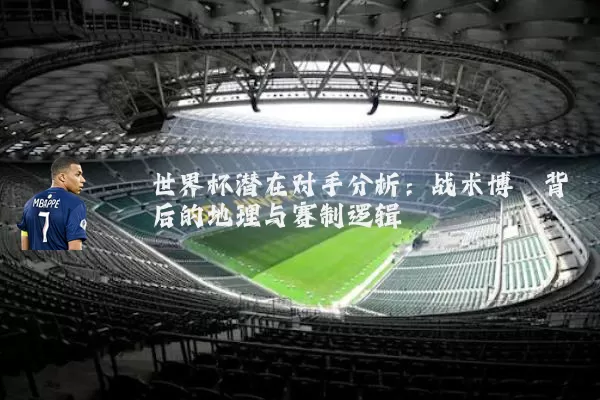 世界杯潜在对手分析:战术博弈背后的地理与赛制逻辑