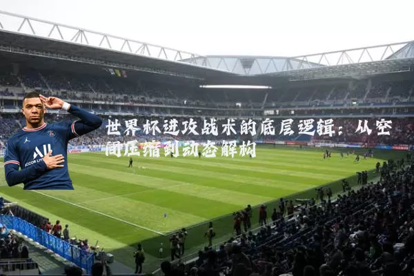 世界杯进攻战术的底层逻辑:从空间压缩到动态解构