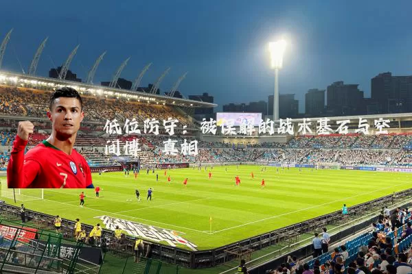 低位防守:被误解的战术基石与空间博弈真相