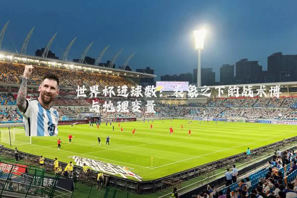 世界杯进球数:表象之下的战术博弈与地理变量